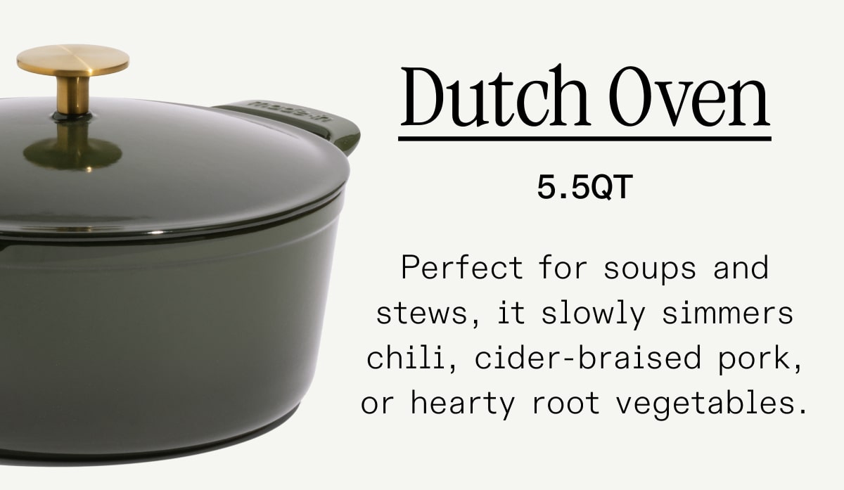 Dutch Oven Perfect for soups and stews, it slowly simmers chili, cider-braised pork, or hearty root vegetables. Dutch Oven Perfect for soups and stews, it slowly simmers chili, cider-braised pork, or hearty root vegetables.