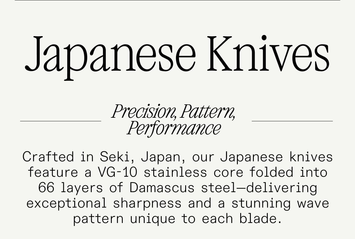 Japanese Knives. Precision, Pattern, Performance. Crafted in Seki, Japan, our Japanese knives feature a VG-10 stainless core folded into 66 layers of Damascus steel—delivering exceptional sharpness and a stunning wave pattern unique to each blade.