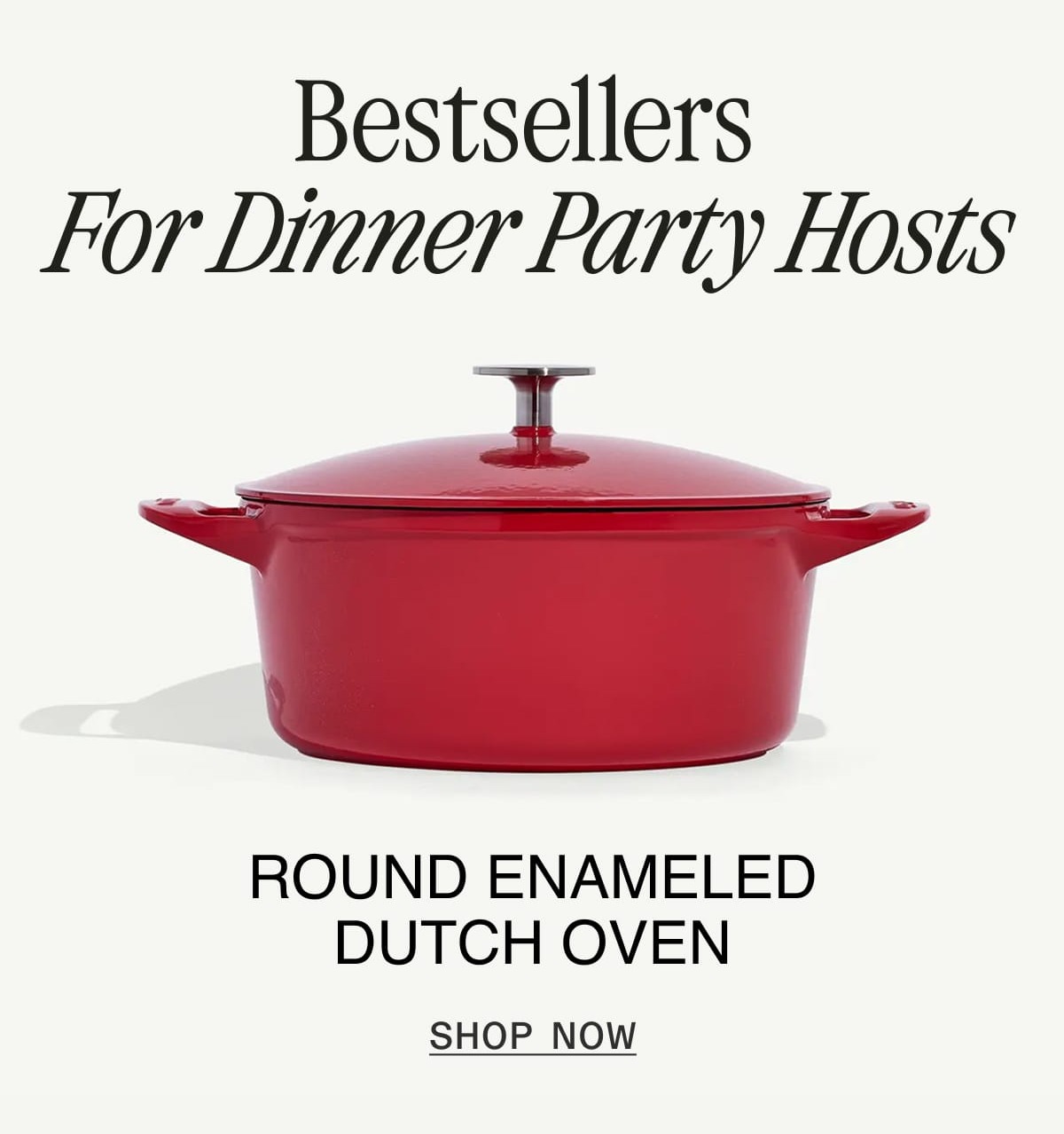 Bestsellers for Dinner Party Hosts. ROUND ENAMELED DUTCH OVEN. SHOP NOW