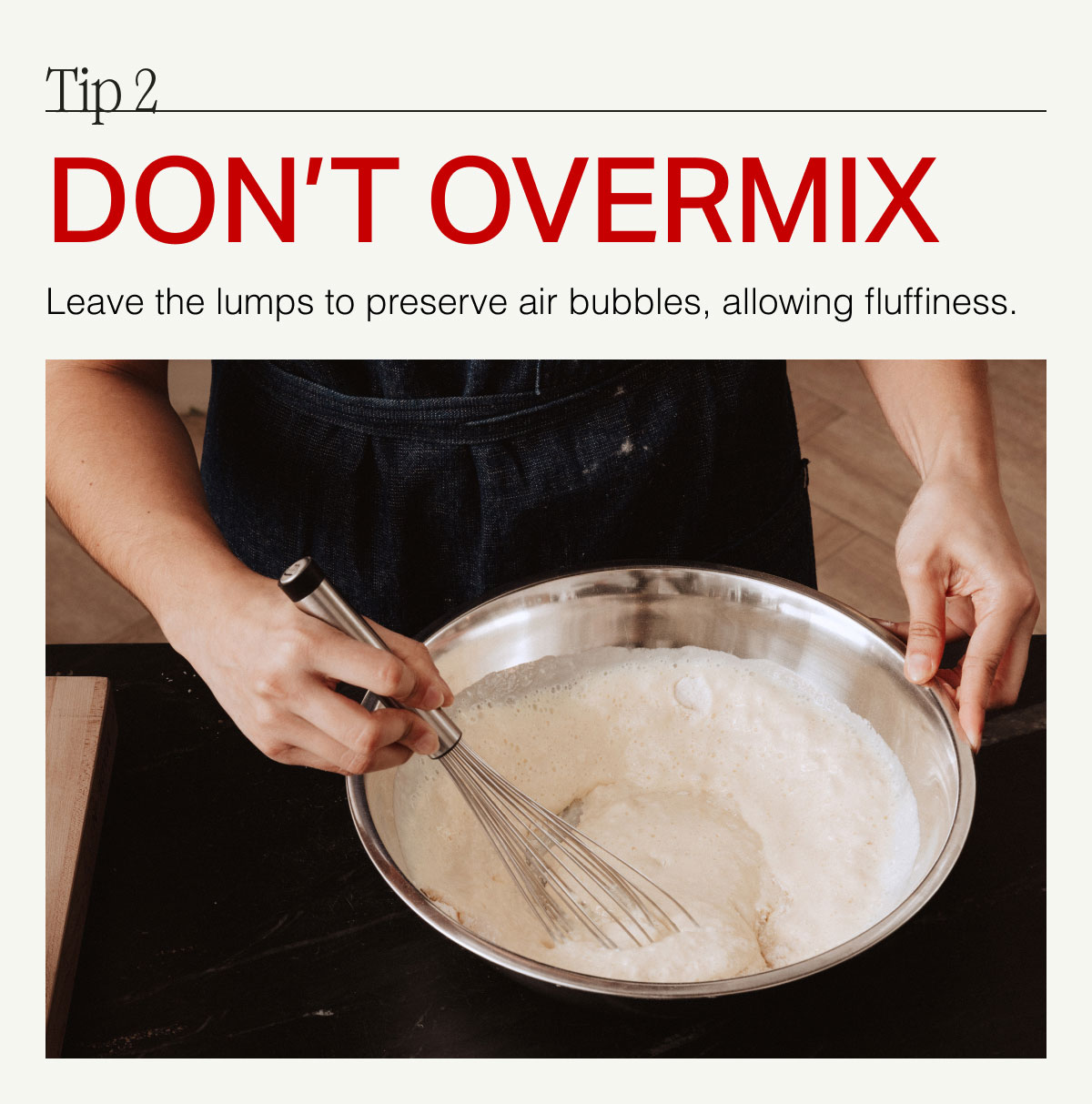 Tip 2. DON'T OVERMIX -- Leave the lumps to preserve air bubbles, allowing fluffiness.