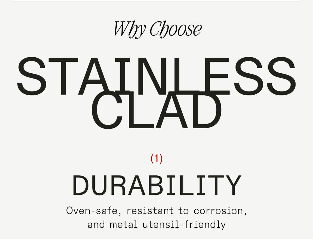 Why Choose stainless clad Durability Oven-safe, resistant to corrosion, and metal utensil-friendly performance Can handle any heat and any ingredient you want to use  chemical-free Non-reactive, coating-free, and heat safe up to 800F