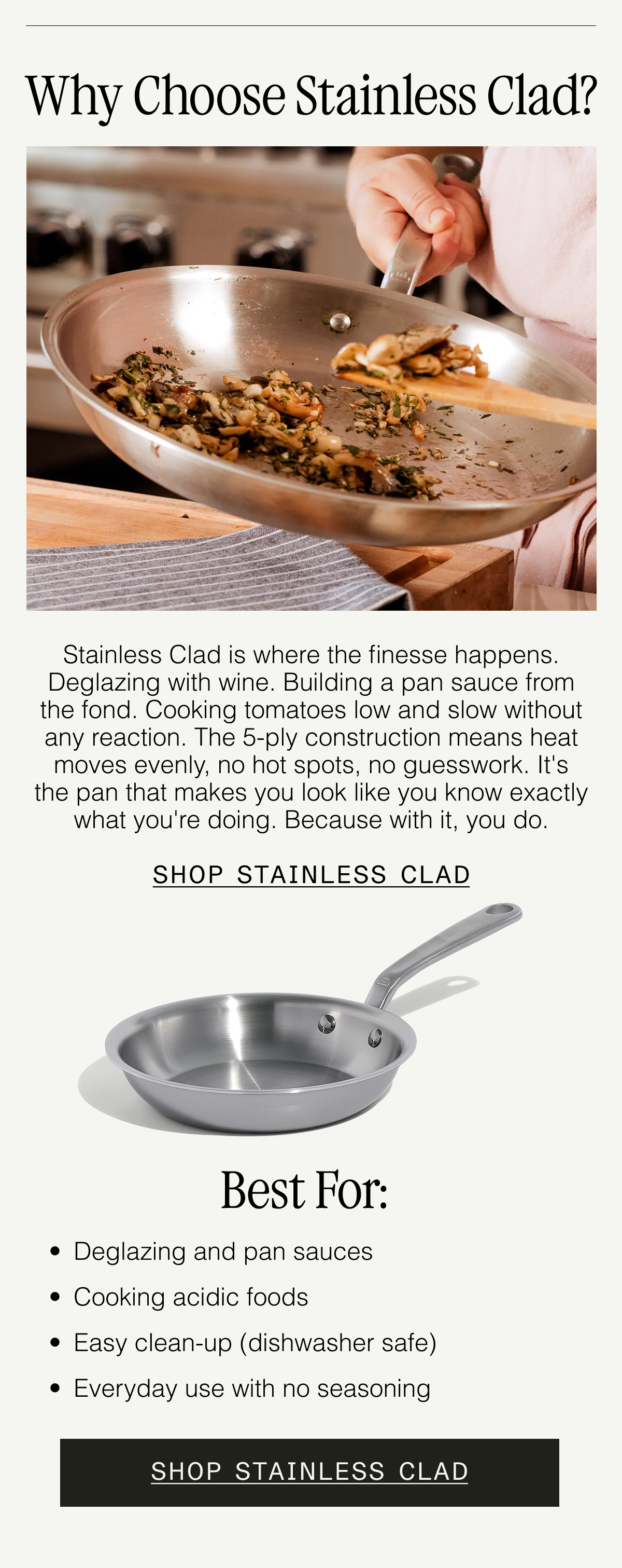 Why Choose Stainless Clad? Our 5-ply Stainless Clad Cookware is built for precision. With a non-reactive stainless steel surface and aluminum core for fast, even heating, it's ideal for tasks that require finesse—like building a sauce, deglazing with wine, or cooking acidic dishes. SHOP STAINLESS CLAD  Best for: Deglazing and pan sauces. Cooking acidic foods. Easy clean-up (dishwasher safe). Everyday use with no seasoning. SHOP STAINLESS CLAD