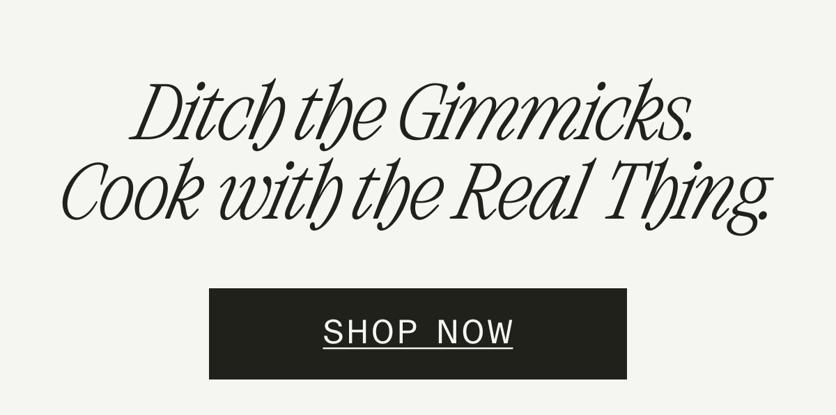 DITCH THE GIMMICKS. COOK WITH THE REAL THING. SHOP NOW. DITCH THE GIMMICKS. COOK WITH THE REAL THING. SHOP NOW.
