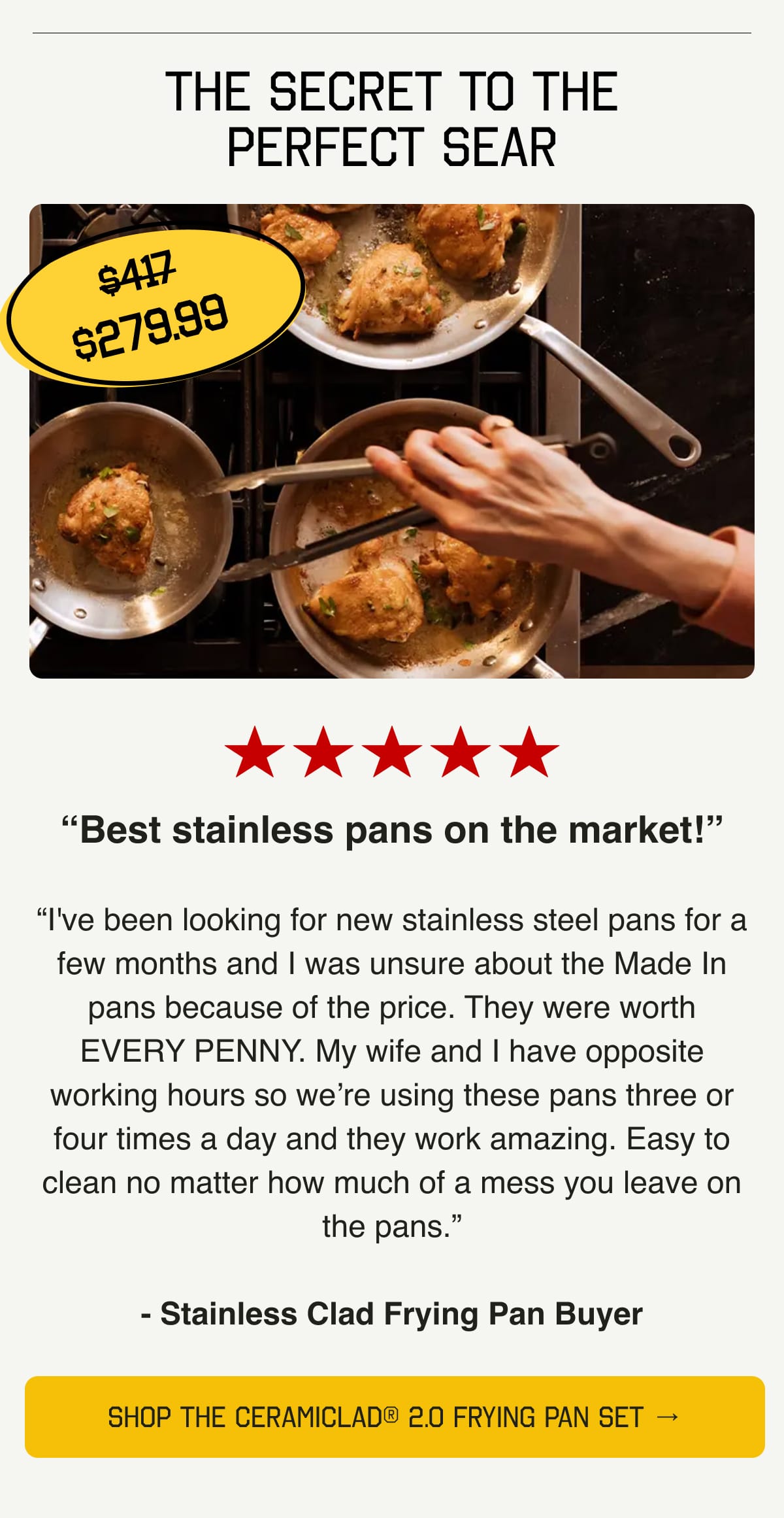 The Secret to the Perfect Sear. 5 Stars. “Best stainless pans on the market!” “I've been looking for new stainless steel pans for a few months and I was unsure about the Made In pans because of the price. They were worth EVERY PENNY. My wife and I have opposite working hours so we’re using these pans three or four times a day and they work amazing. Easy to clean no matter how much of a mess you leave on the pans.” - Stainless Clad Frying Pan Buyer. SHOP STAINLESS CLAD FRYING PAN SET