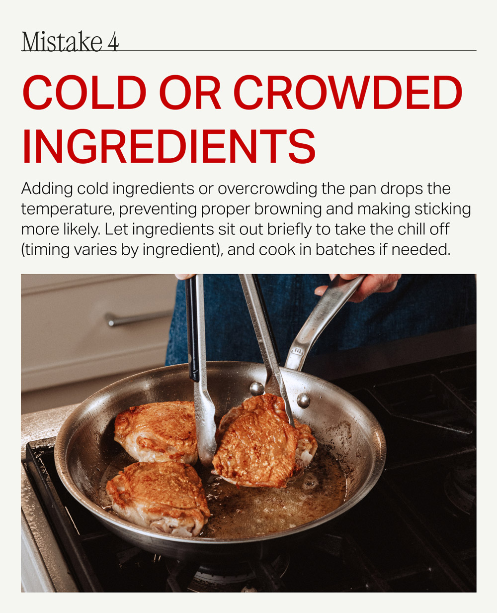 Mistake 4 cold or crowded ingredients Adding cold ingredients or overcrowding the pan drops the temperature, preventing proper browning and making sticking more likely. Let ingredients sit out briefly to take the chill off (timing varies by ingredient), and cook in batches if needed.