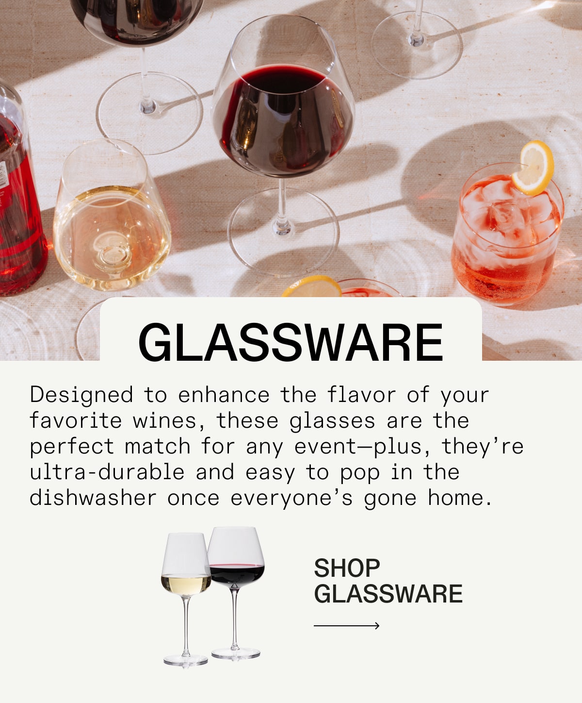 glassware Designed to enhance the flavor of your favorite wines, these glasses are the perfect match for any event—plus, they’re ultra-durable and easy to pop in the dishwasher once everyone’s gone home. glassware Designed to enhance the flavor of your favorite wines, these glasses are the perfect match for any event—plus, they’re ultra-durable and easy to pop in the dishwasher once everyone’s gone home.