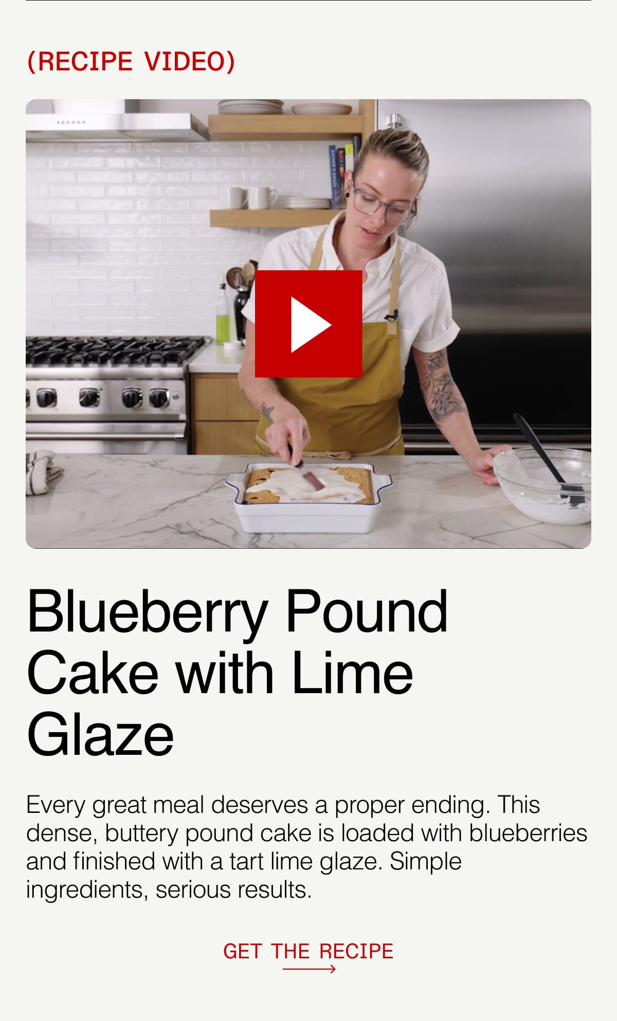 RECIPE VIDEO. Blueberry Pound Cake with Lime Glaze. Every great meal deserves a proper ending. This dense, buttery pound cake is loaded with blueberries and finished with a tart lime glaze. Simple ingredients, serious results. GET THE RECIPE