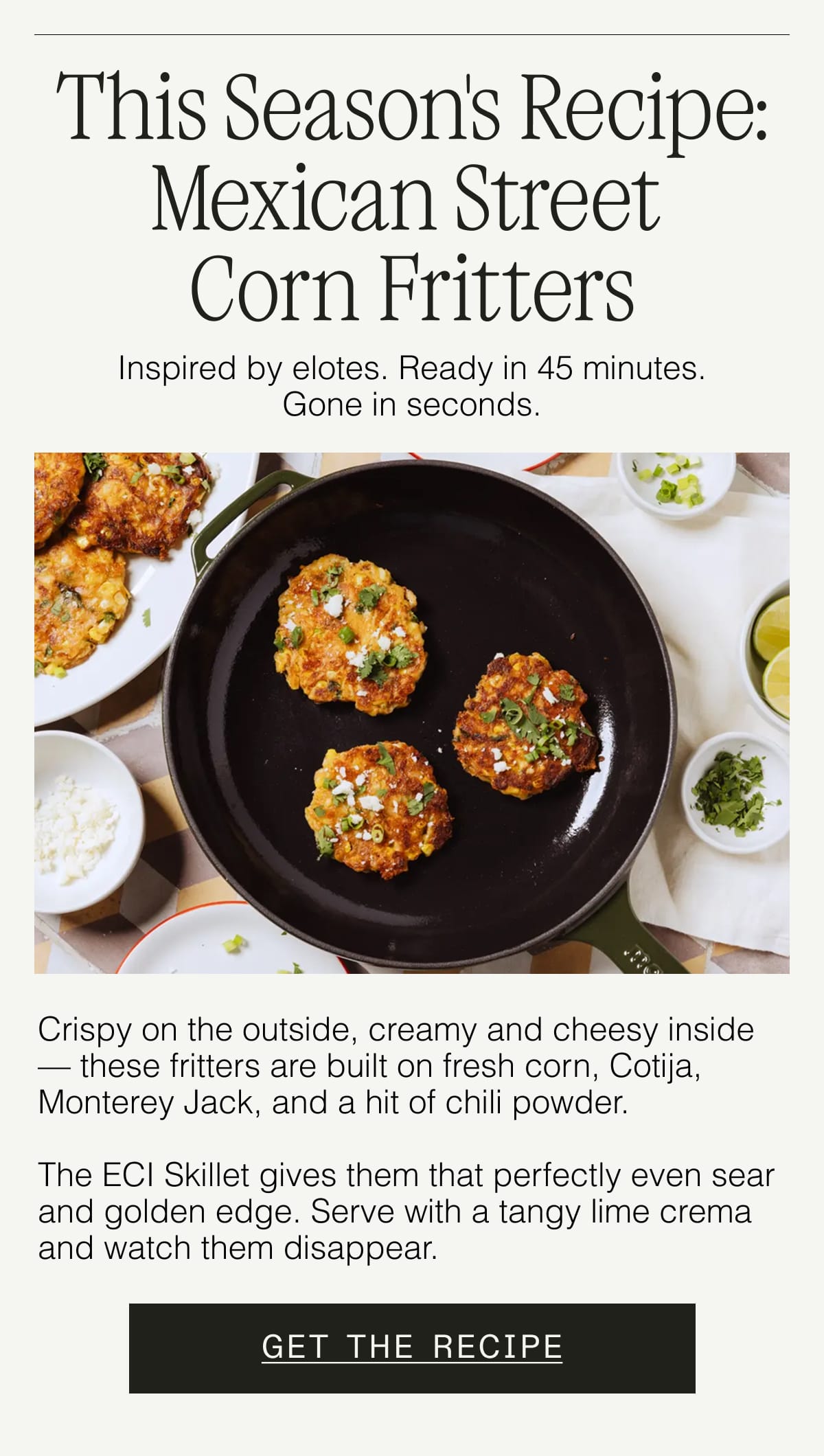 This Season's Recipe: Mexican Street Corn Fritters. Inspired by elotes. Ready in 45 minutes. Gone in seconds. Crispy on the outside, creamy and cheesy inside — these fritters are built on fresh corn, Cotija, Monterey Jack, and a hit of chili powder.   The ECI Skillet gives them that perfectly even sear and golden edge. Serve with a tangy lime crema and watch them disappear. GET THE RECIPE