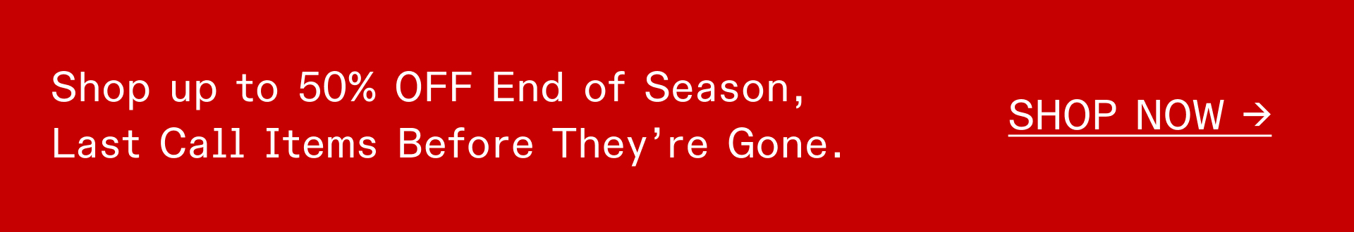 SHOP UP TO 50% OFF END OF SEASON, LAST CALL ITEMS BEFORE THEY'RE GONE
