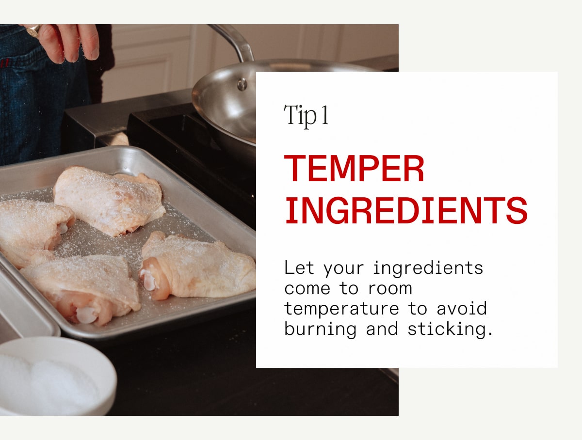 Tip 1: Temper Ingredients: Let your ingredients come to room temperature to avoid burning and sticking.