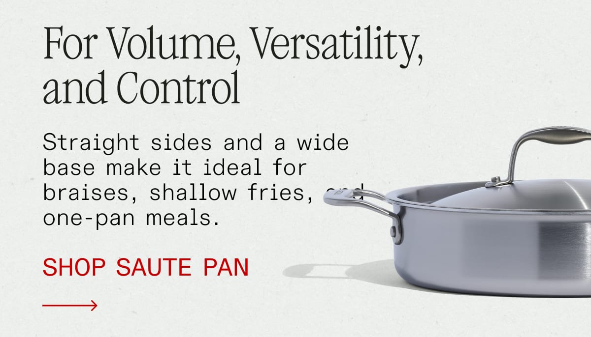 For Volume, Versatility, and Control. Straight sides and a wide base make it ideal for braises, shallow fries, and one-pan meals. SHOP SAUTE PAN