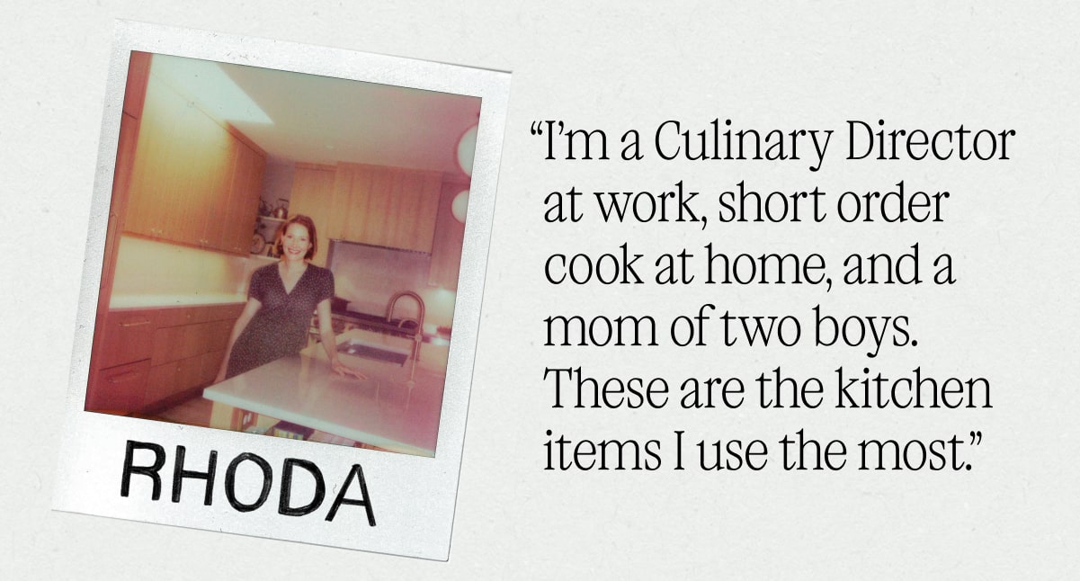 I’m a Culinary Director at work, short order cook at home, and a mom of two boys. These are the kitchen items I use the most.” - RHODA