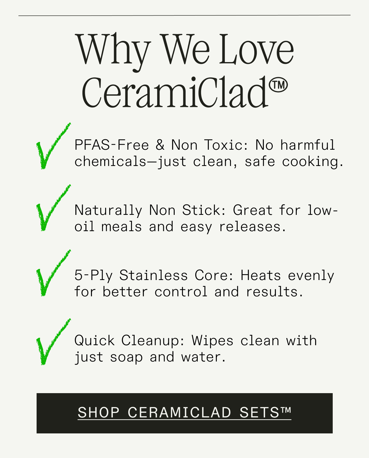 Why We Love CeramiClad™  PFAS-Free & Non Toxic: No harmful chemicals—just clean, safe cooking.  Naturally Non Stick: Great for low-oil meals and easy releases.  5-Ply Stainless Core: Heats evenly for better control and results.  Quick Cleanup: Wipes clean with just soap and water. SHOP CERAMICLAD SETS™