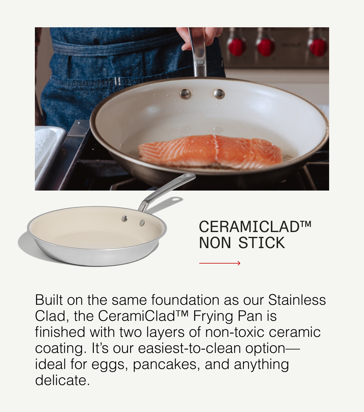 Ceramiclad™ Non Stick - Built on the same foundation as our Stainless Clad, the CeramiClad™ Frying Pan is finished with two layers of non-toxic ceramic coating. It's our easiest-to-clean option—ideal for eggs, pancakes, and anything delicate.