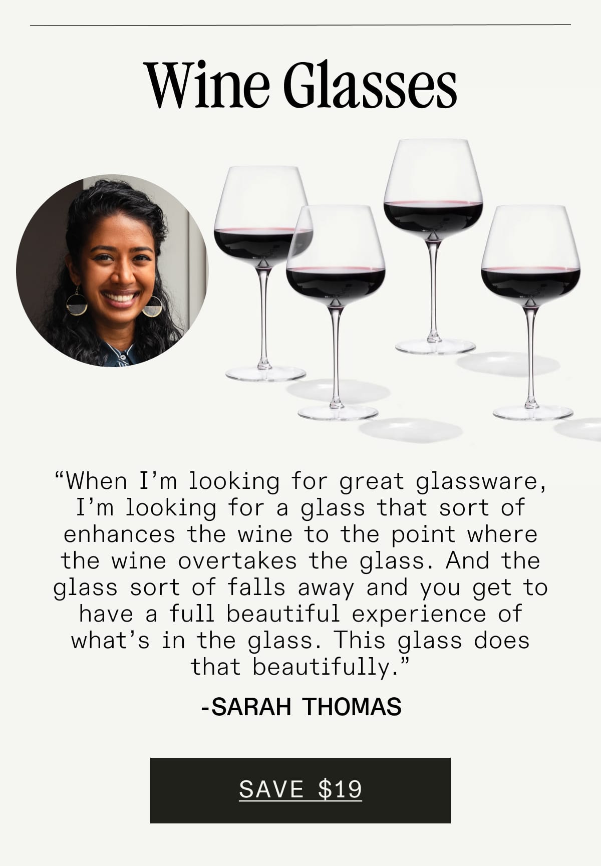 Wine Glasses. “When I’m looking for great glassware, I’m looking for a glass that sort of enhances the wine to the point where the wine overtakes the glass. And the glass sort of falls away and you get to have a full beautiful experience of what’s in the glass. This glass does that beautifully.” - Sarah Thomas. SAVE $19