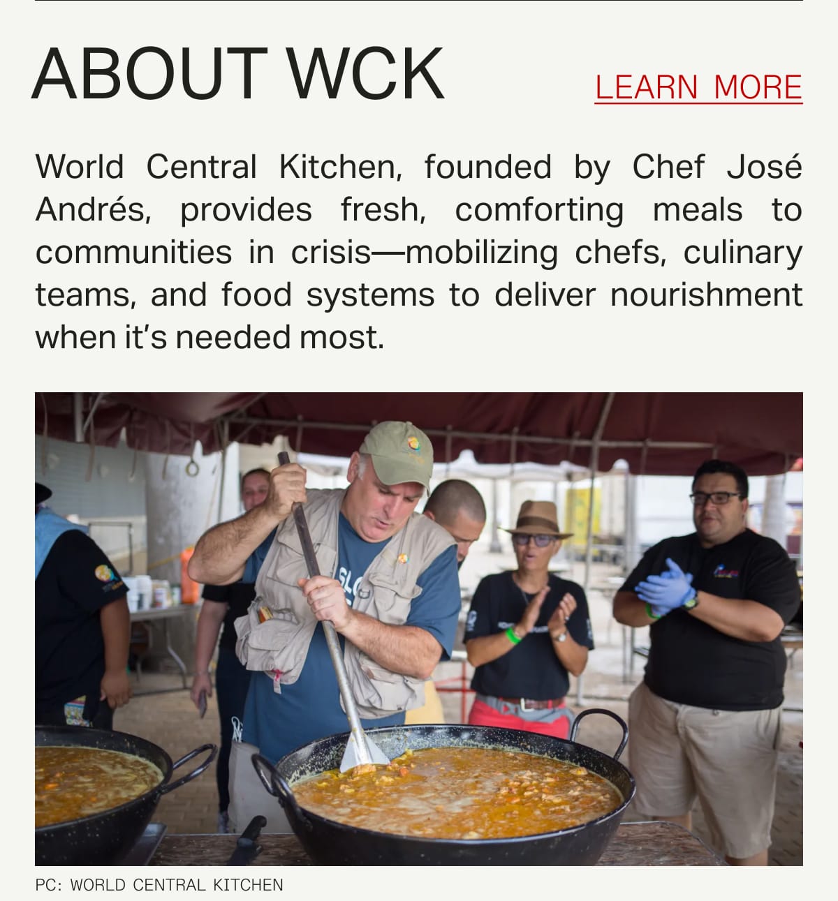 ABOUT WCK: World Central Kitchen, founded by Chef José Andrés, provides fresh, comforting meals to communities in crisis—mobilizing chefs, culinary teams, and food systems to deliver nourishment when it's needed most. 