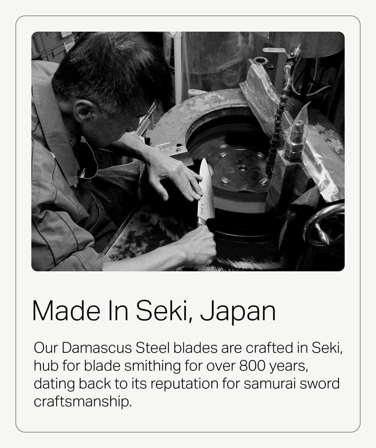 Made in Seki, Japan. Our Damascus Steel blades are crafted in Seki, hub for blade smithing for over 800 years, dating back to its reputation for samurai sword craftsmanship.