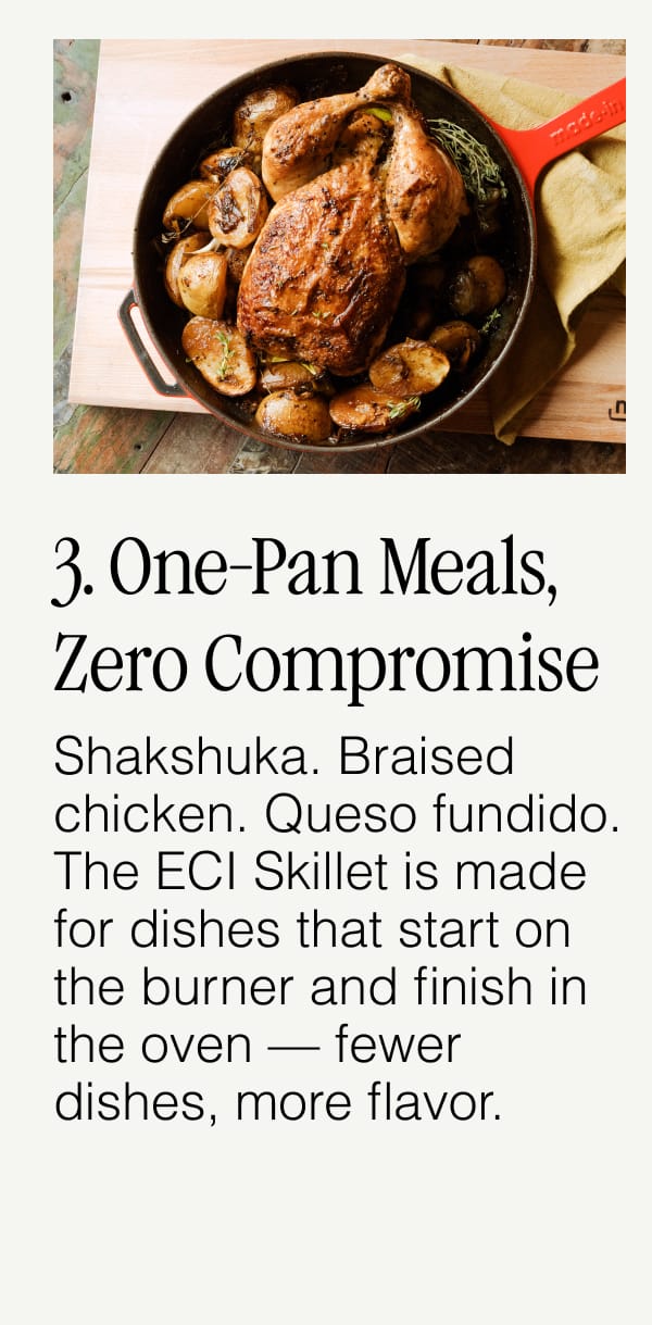 3. One-Pan Meals, Zero Compromise.  Shakshuka. Braised chicken. Queso fundido. The ECI Skillet is made for dishes that start on the burner and finish in the oven — fewer dishes, more flavor.