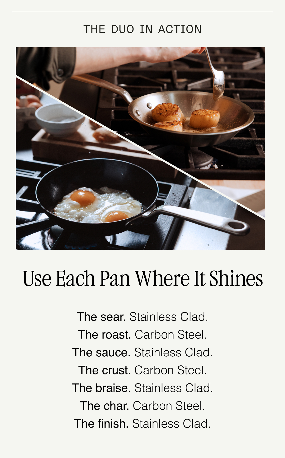 The Duo in Action. Use Each Pan Where It Shines. Sear in Carbon Steel. Sauce in Stainless Clad. High heat for the perfect crust, then deglaze with wine—no reaction, no problem. Char in Carbon Steel. Steam in Stainless Clad. Quick browning, then gentle finish—all in control. Glide in Carbon Steel. Simmer in Stainless Clad. Omelets slide out. Shakshuka simmers smoothly.