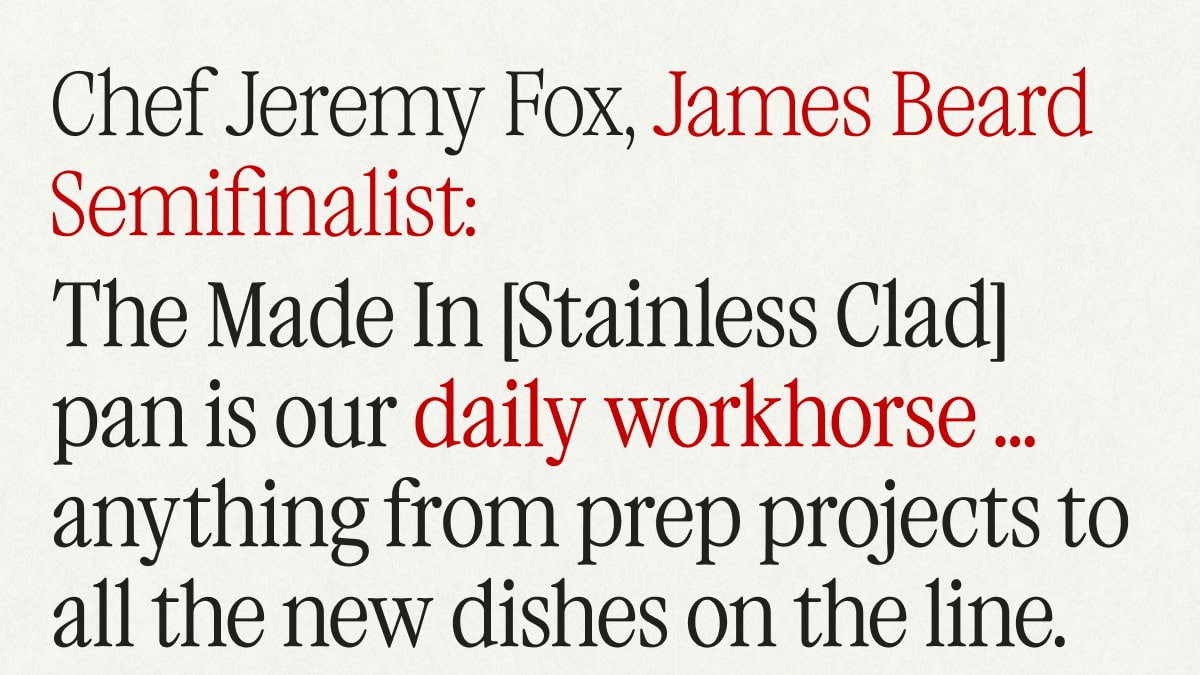 CHEF JEREMY FOX, James Beard Semifinalist: The Made In [Stainless Clad] pan is our daily workhorse ... anything from prep projects to all the new dishes on the line.