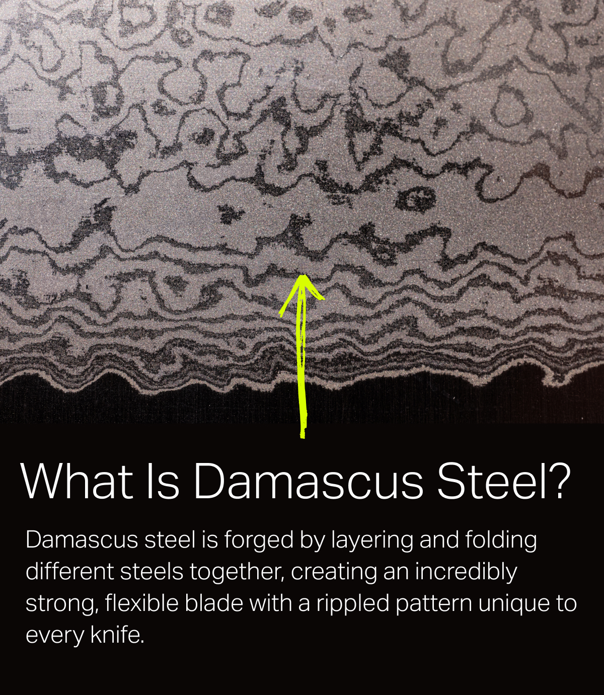 an image of a close up of a lace with a yellow arrow -- What is Damascus Steel? -- Damascus steel is forged by layering and folding different steels together, creating an incredibly strong, flexible blade with a rippled pattern unique to every knife.
