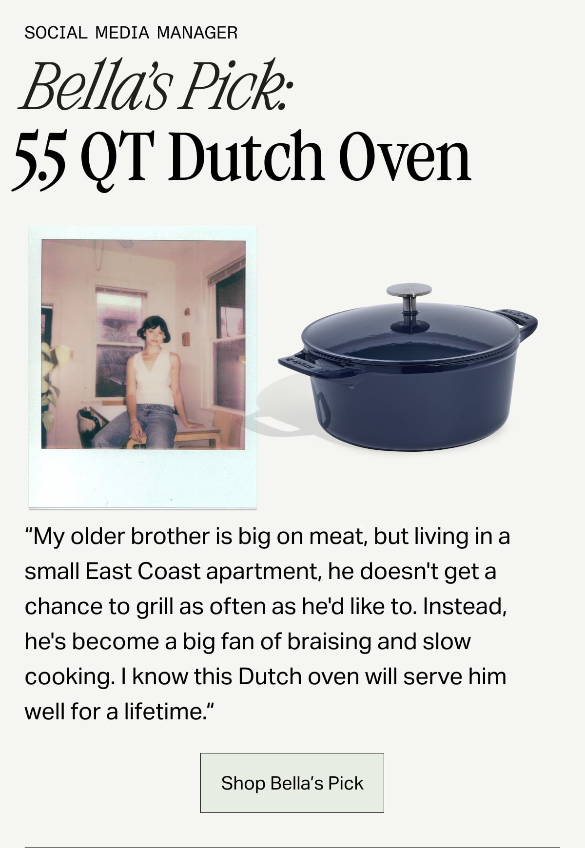 Social Media Manager, Bella's Pick: 5.5 Qt Dutch Oven -- "My older brother is big on meat, but living in a small East Coast apartment, he doesn't get a chance to grill as often as he'd like to. Instead, he's become a big fan of braising and slow cooking. I know this Dutch oven will serve him well for a lifetime." SHOP BELLA'S PICK