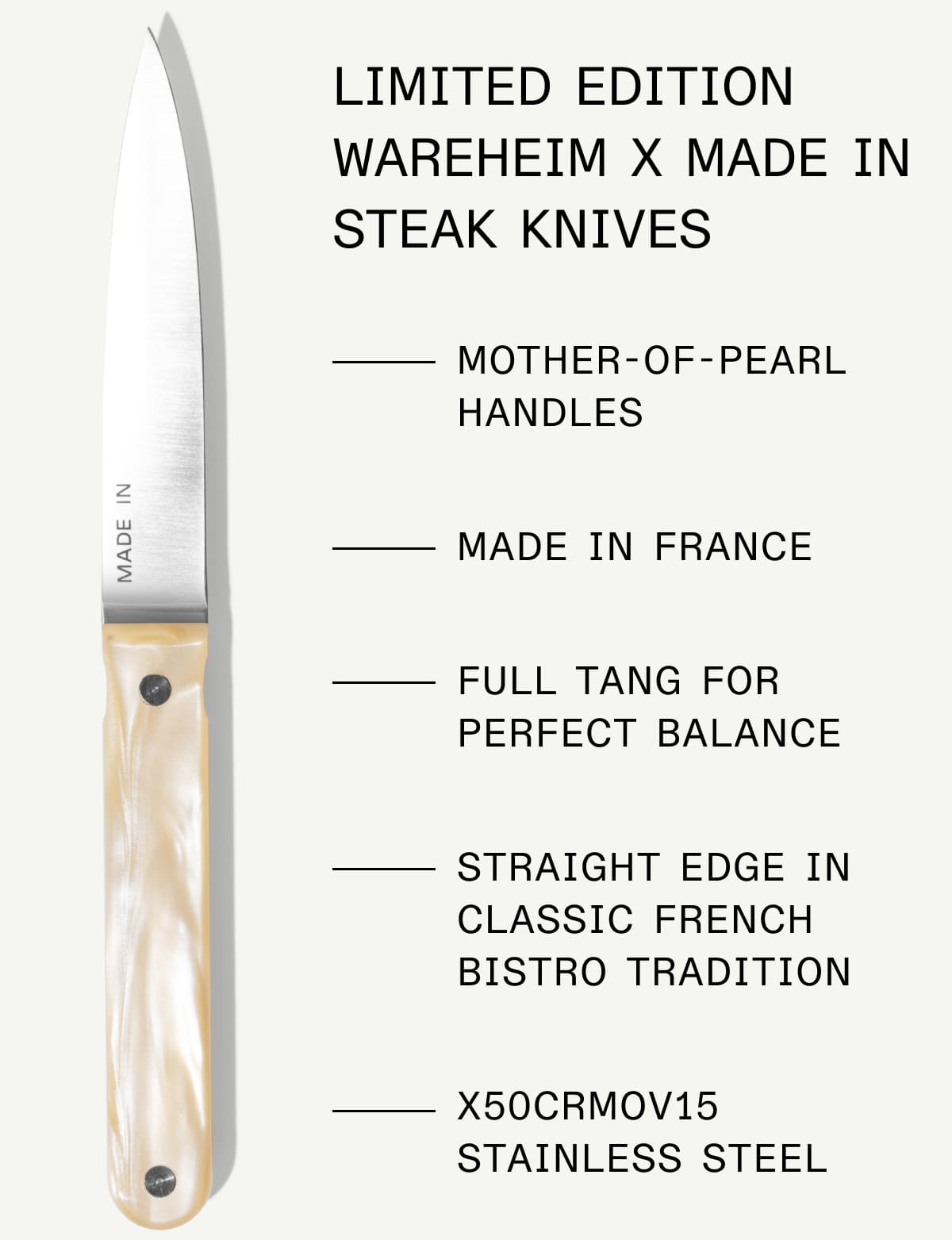 Limited Edition Wareheim x Made In Steak Knives: Mother-of-pearl handles; Made in France; Full tang for perfect balance; straight edge in classic french bistro tradition; x50crmov15 stainless steel Limited Edition Wareheim x Made In Steak Knives: Mother-of-pearl handles; Made in France; Full tang for perfect balance; straight edge in classic french bistro tradition; x50crmov15 stainless steel