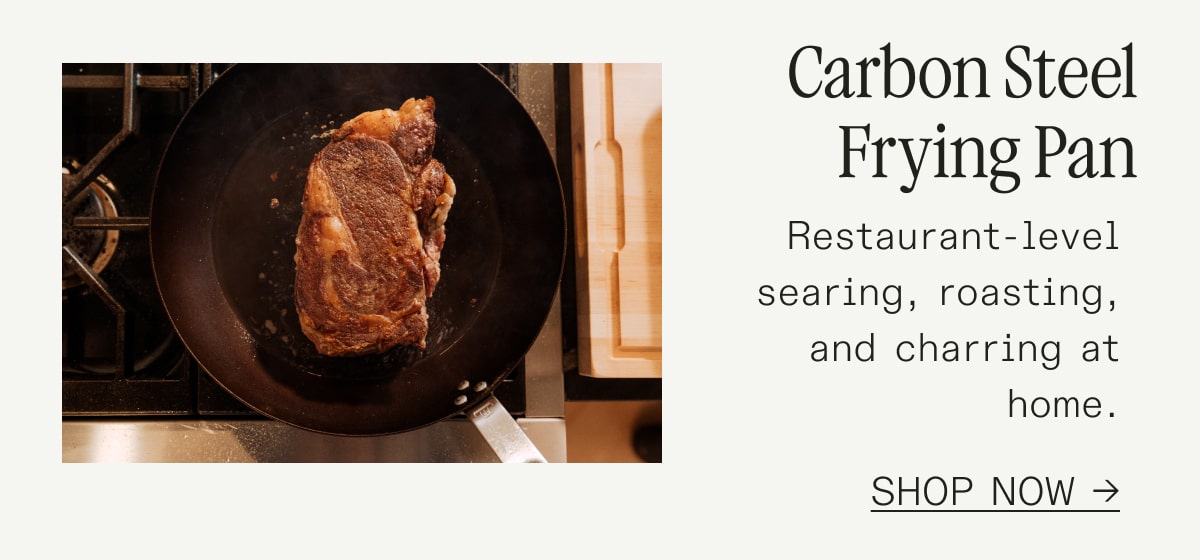 Carbon Steel Frying Pan Restaurant-level searing, roasting, and charring at home. SHOP NOW Carbon Steel Frying Pan Restaurant-level searing, roasting, and charring at home. SHOP NOW