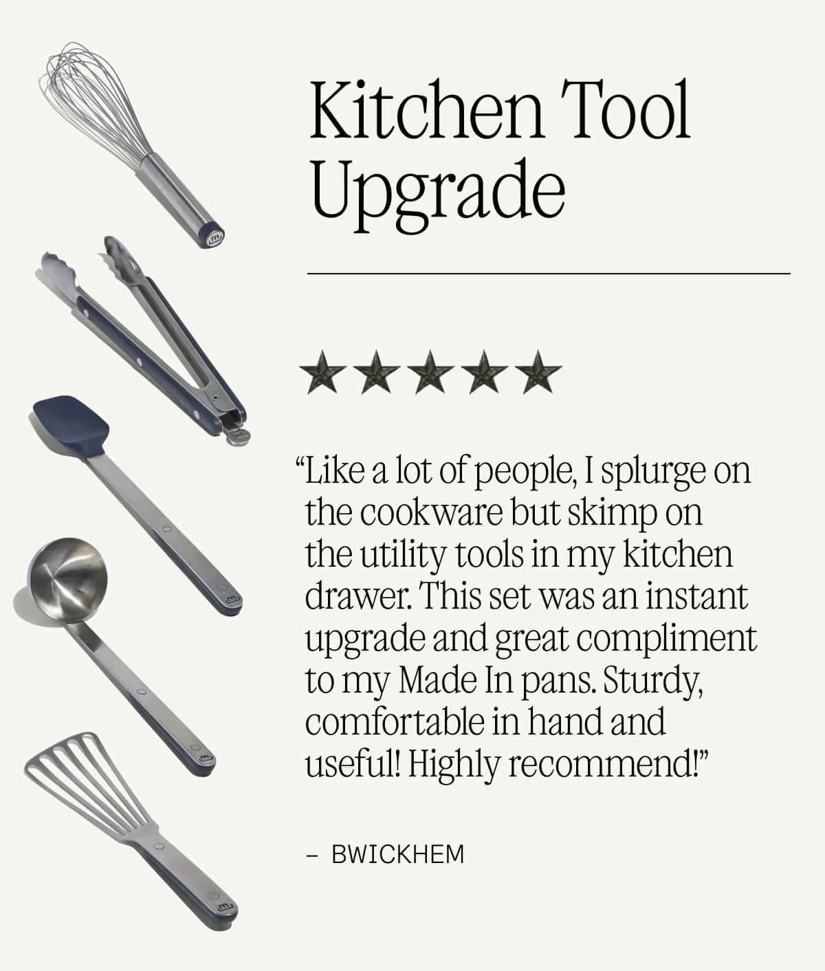 KITCHEN TOOL UPGRADE - “Like a lot of people, I splurge on the cookware but skimp on the utility tools in my kitchen drawer. This set was an instant upgrade and great compliment to my Made In pans. Sturdy, comfortable in hand and useful! Highly recommend!” -Bwickhem