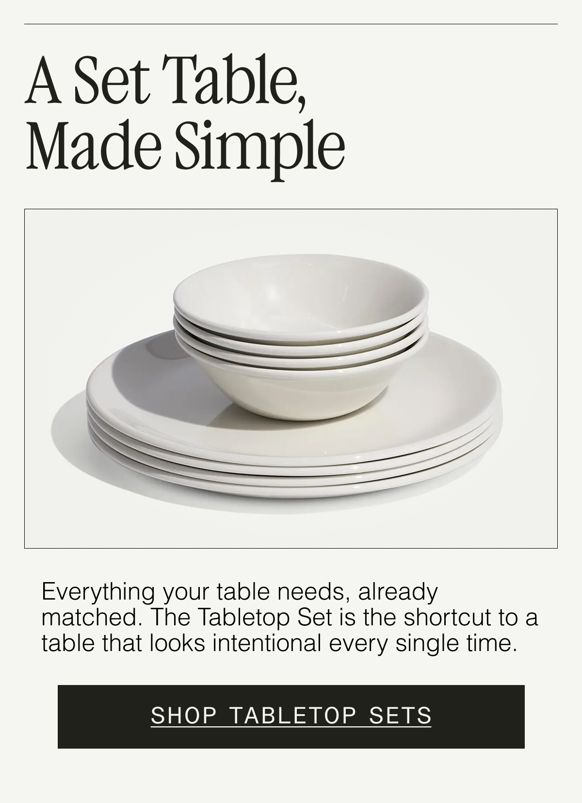 A Set Table, Made Simple. Our Tabletop Sets bring everything together with effortless style—made to mix, match, and use every day. SHOP TABLETOP SETS
