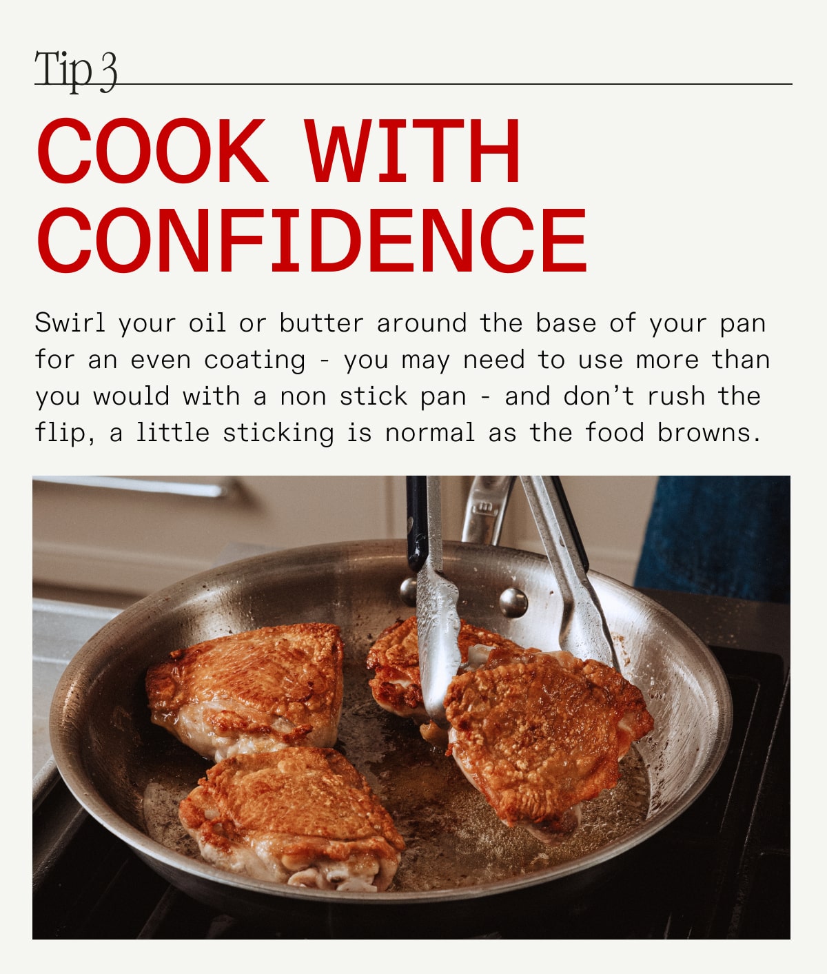 Tip 3 cook with confidence Swirl your oil or butter around the base of your pan for an even coating - you may need to use more than you would with a non stick pan - and don’t rush the flip, a little sticking is normal as the food browns.