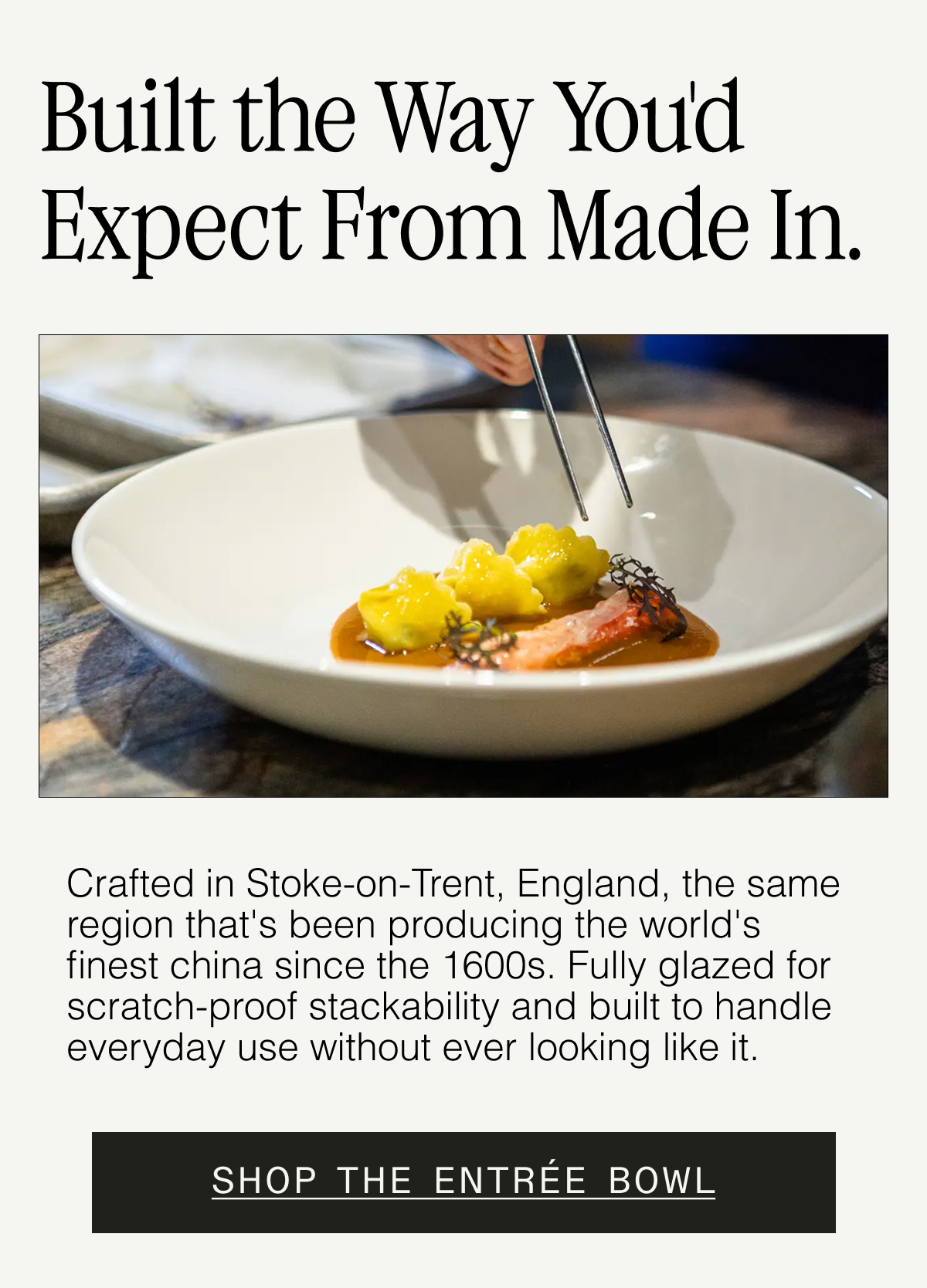Why Our Plateware Holds Up. Crafted in Stoke-on-Trent, England (home of the world’s best china since the 1600s). Fully glazed for scratch-proof stackability. Unrivaled beauty + chip resistance for everyday use. SHOP THE ENTRÉE BOWL