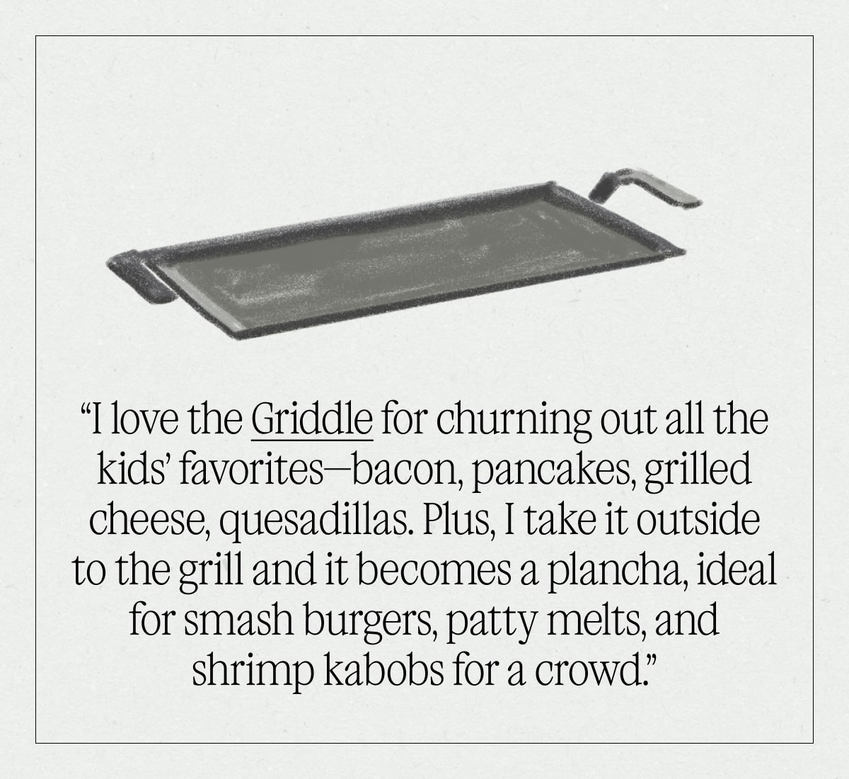 “I love the Griddle for churning out all the kids’ favorites—bacon, pancakes, grilled cheese, quesadillas. Plus, I take it outside to the grill and it becomes a plancha, ideal for smash burgers, patty melts, and shrimp kabobs for a crowd.”
