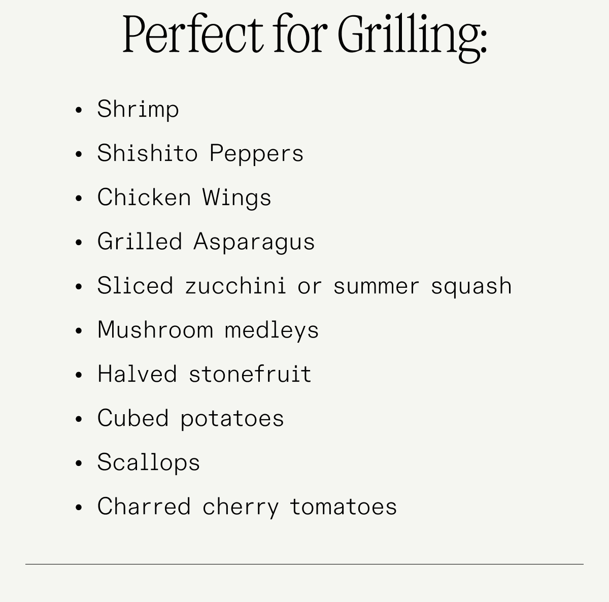 PERFECT FOR GRILLING: Shrimp Shishito Peppers Chicken Wings Grilled Asparagus Sliced zucchini or summer squash Mushroom medleys Halved stonefruit Cubed potatoes Scallops Charred cherry tomatoes