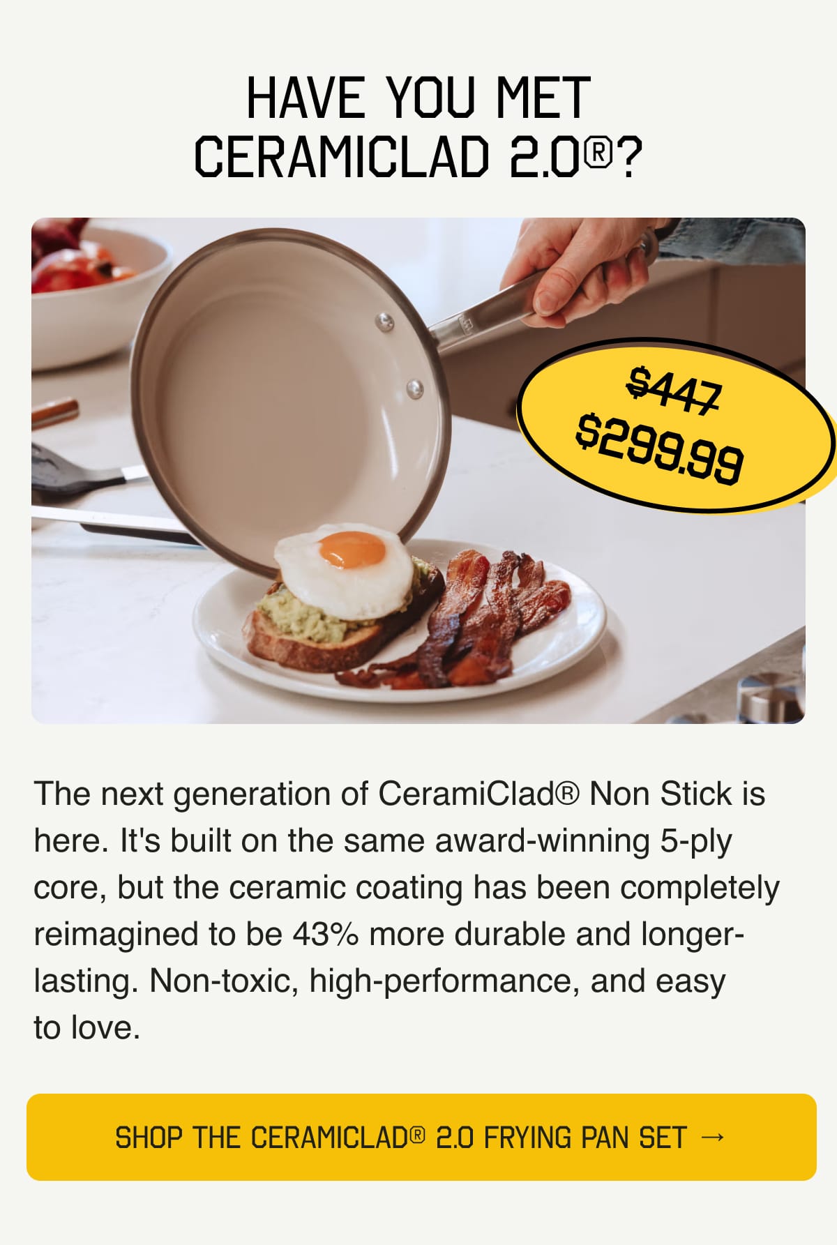 Have You Met CeramiClad 2.0®? The next generation of CeramiClad® Non Stick is here. It's built on the same award-winning 5-ply core, but the ceramic coating has been completely reimagined to be 43% more durable and longer-lasting. Non-toxic, high-performance, and easy to love. SHOP THE CERAMICLAD® 2.0 FRYING PAN SET