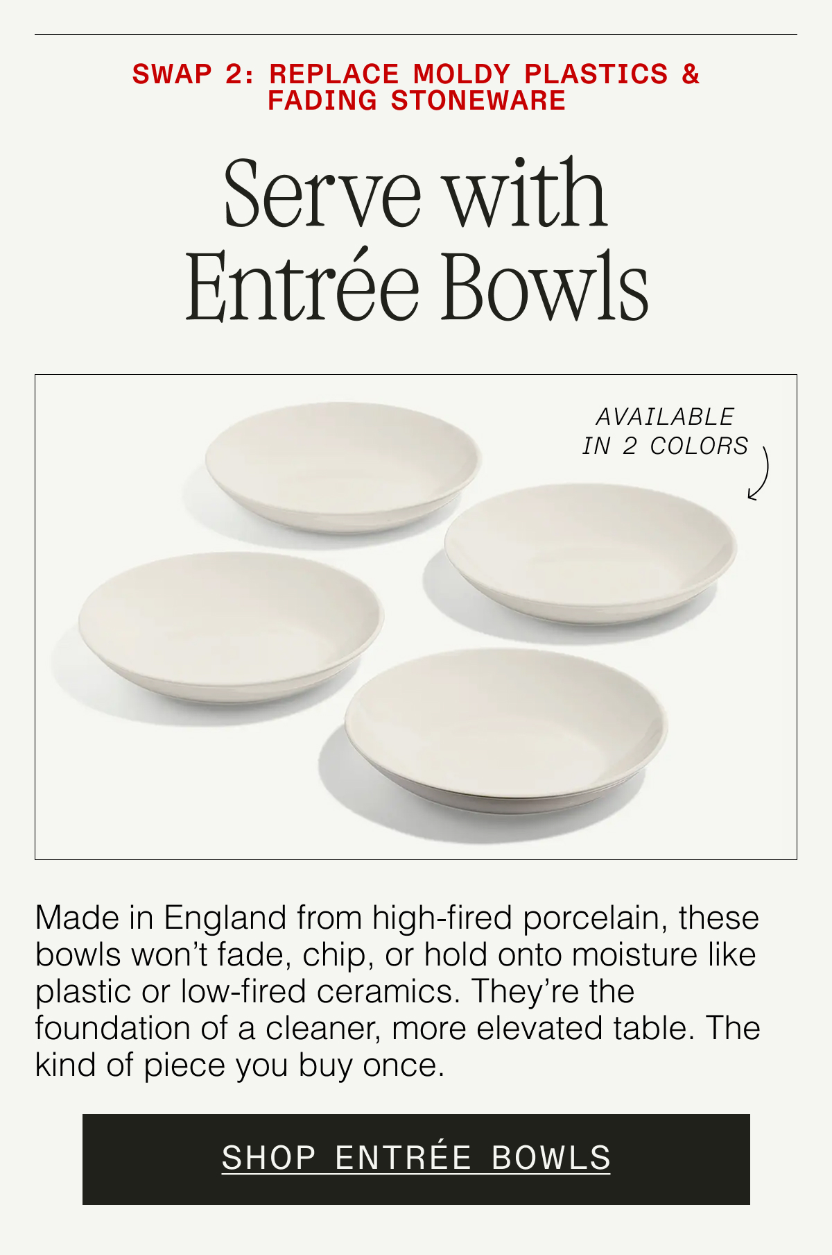 Swap 2: Replace Fading Dinnerware. Serve with Entrée Bowls (Available in 3 Colors). Made in England from high-fired porcelain, these bowls won't fade, chip, or hold onto moisture like plastic or low-fired ceramics. They're the foundation of a cleaner, more elevated table. SHOP ENTRÉE BOWLS
