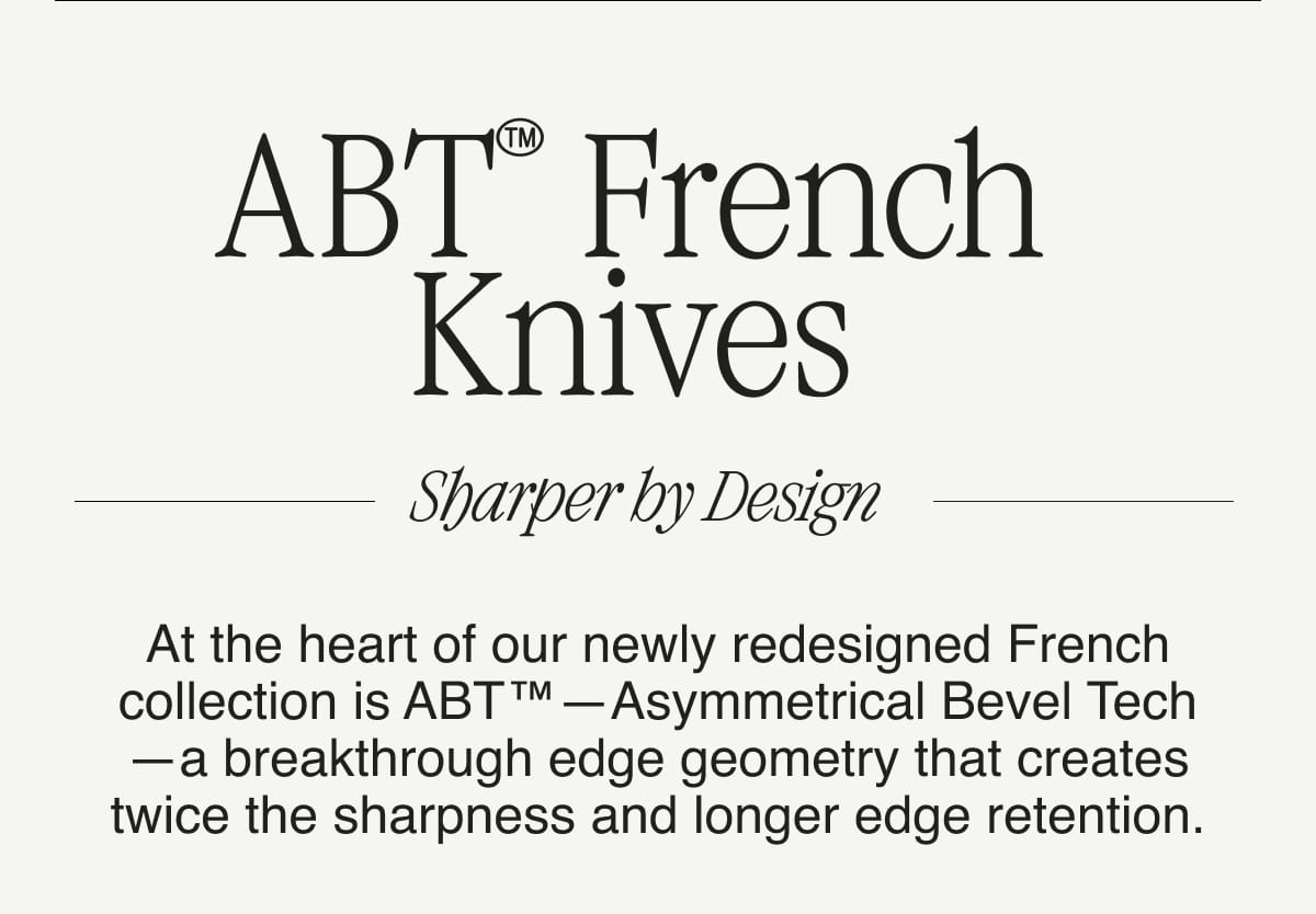 ABT™ French Knives. Sharper by Design. At the heart of our newly redesigned French collection is ABT™—Asymmetrical Bevel Tech—a breakthrough edge geometry that creates twice the sharpness and longer edge retention.