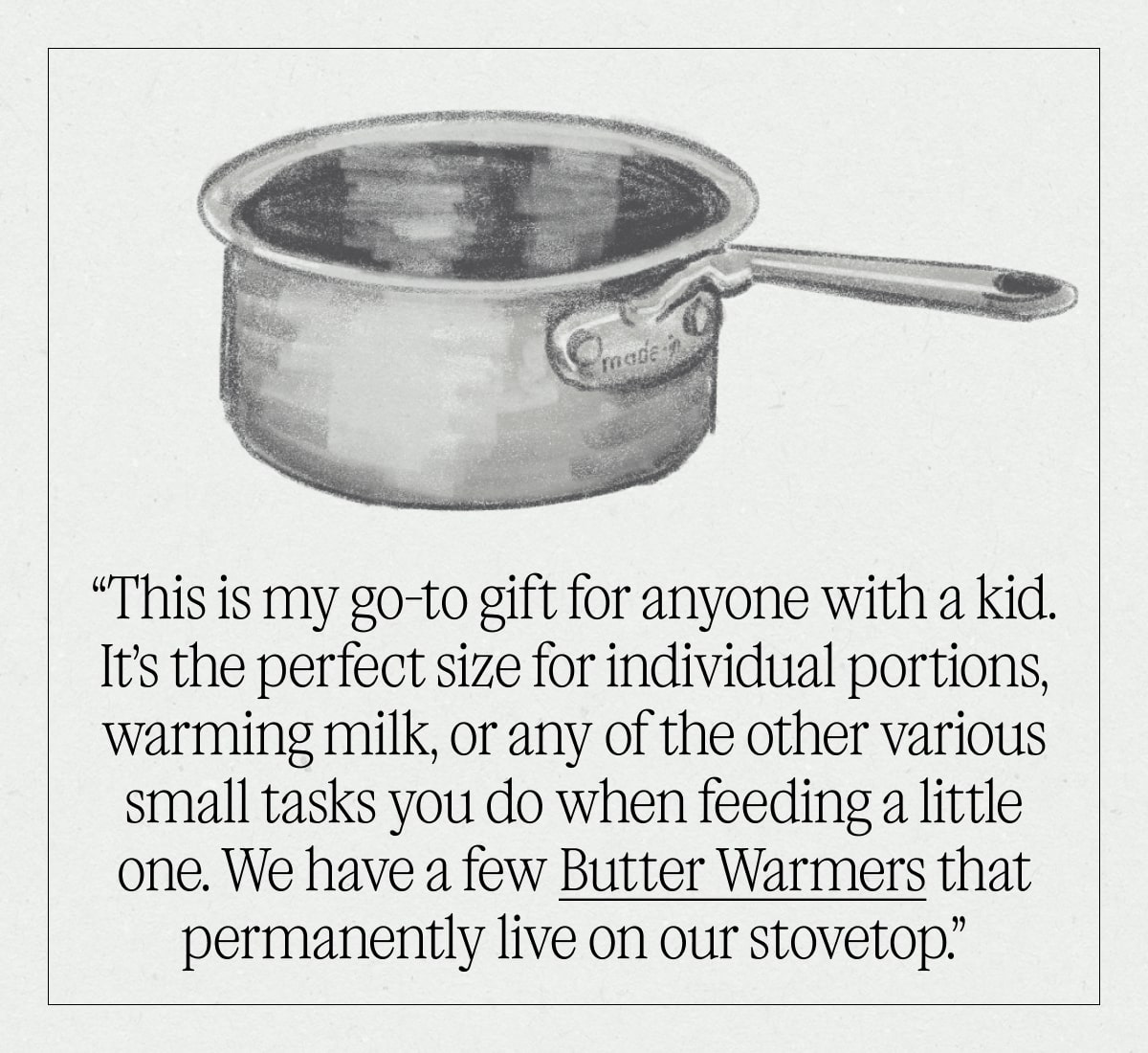 "This is my go-to gift for anyone with a kid. It’s the perfect size for individual portions, warming milk, or any of the other various small tasks you do when feeding a little one. We have a few Butter Warmers that permanently live on our stovetop.”