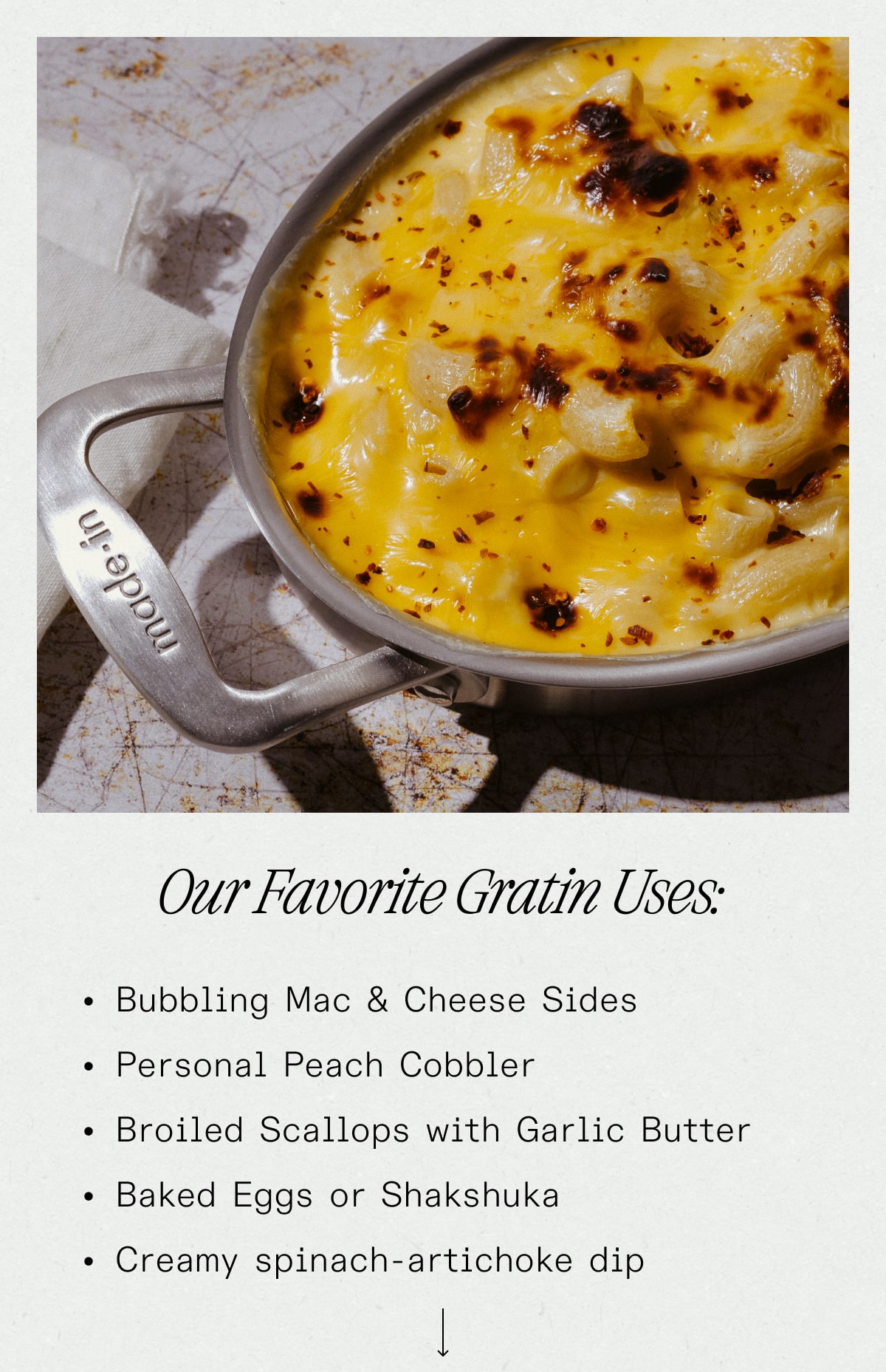 Our Favorite Gratin Uses: Bubbling Mac & Cheese Sides Personal Peach Cobbler Broiled Scallops with Garlic Butter Baked Eggs or Shakshuka Creamy spinach-artichoke dip