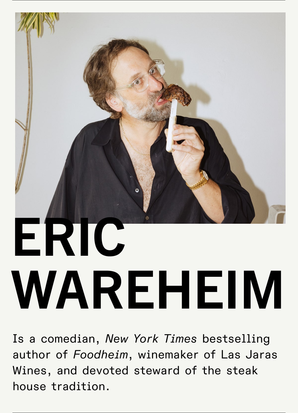Eric Wareheim Is a comedian, New York Times bestselling author of Foodheim, winemaker of Las Jaras Wines, and devoted steward of the steak house tradition. Eric Wareheim Is a comedian, New York Times bestselling author of Foodheim, winemaker of Las Jaras Wines, and devoted steward of the steak house tradition.