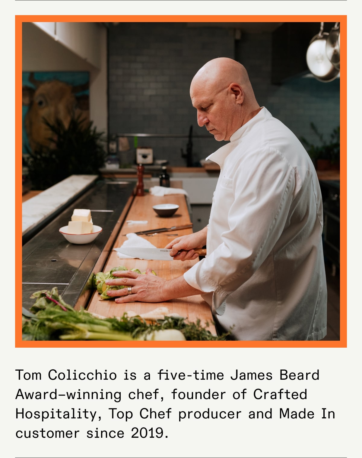 Tom Colicchio is a five-time James Beard Award–winning chef, founder of Crafted Hospitality, Top Chef producer and Made In customer since 2019.  Tom Colicchio is a five-time James Beard Award–winning chef, founder of Crafted Hospitality, Top Chef producer and Made In customer since 2019.