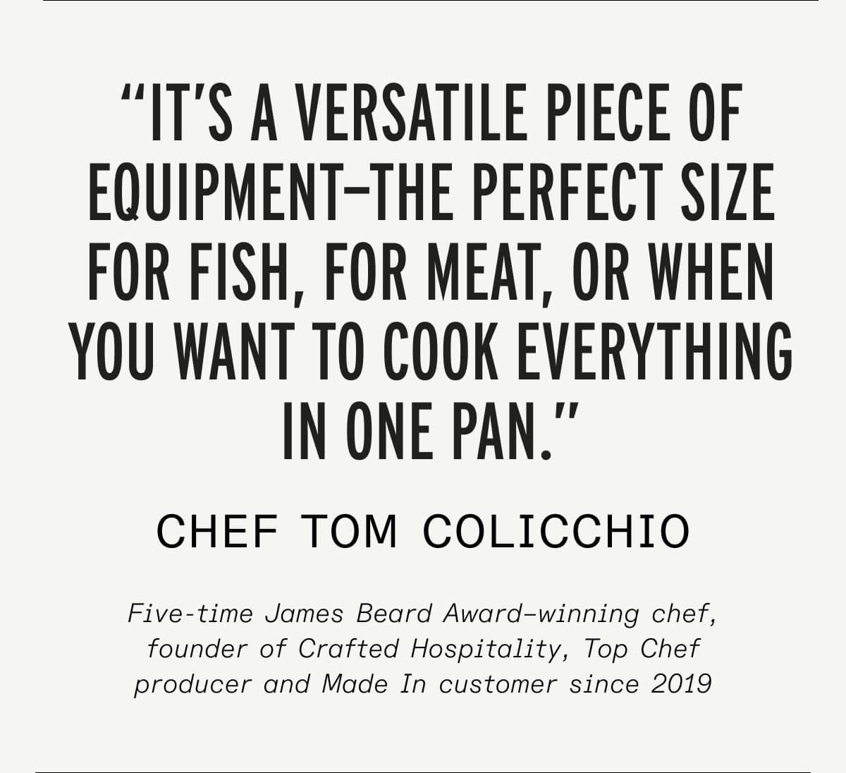 “It’s a versatile piece of equipment—the perfect size for fish, for meat, or when you want to cook everything in one pan.” chef tom colicchio Five-time James Beard Award–winning chef, founder of Crafted Hospitality, Top Chef producer and Made In customer since 2019 “It’s a versatile piece of equipment—the perfect size for fish, for meat, or when you want to cook everything in one pan.” chef tom colicchio Five-time James Beard Award–winning chef, founder of Crafted Hospitality, Top Chef producer and Made In customer since 2019