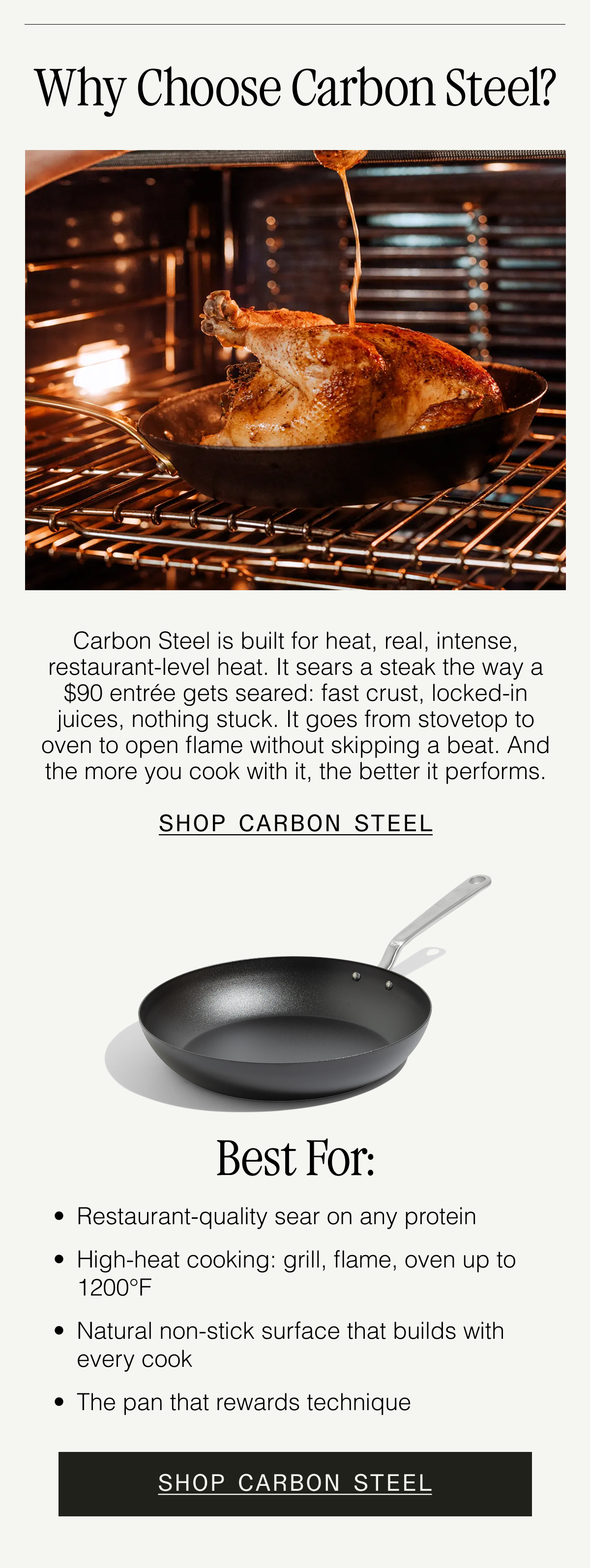 Why Choose Carbon Steel? Made In's Carbon Steel combines the heat control of Stainless with the strength of Cast Iron—minus the weight. It's naturally non stick when seasoned (ours come double-seasoned), safe for metal utensils, and oven- and grill-friendly up to 1200F. SHOP CARBON STEEL.  Best for: Getting a restaurant-quality crust. Cooking over fire or grill. Lightweight high-heat searing. Easy non stick cooking after seasoning. SHOP CARBON STEEL