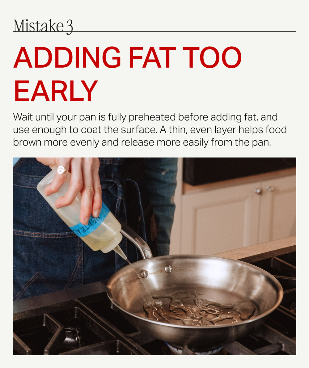 Mistake 3 Adding Fat Too Early Wait until your pan is fully preheated before adding fat, and use enough to coat the surface. A thin, even layer helps food brown more evenly and release more easily from the pan.