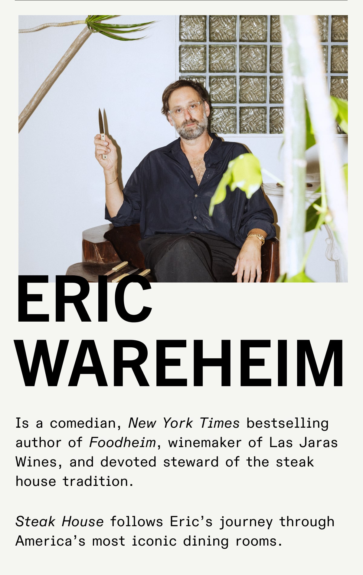 Eric Wareheim Is a comedian, New York Times bestselling author of Foodheim, winemaker of Las Jaras Wines, and devoted steward of the steak house tradition. Steak House follows Eric’s journey through America’s most iconic dining rooms. Eric Wareheim Is a comedian, New York Times bestselling author of Foodheim, winemaker of Las Jaras Wines, and devoted steward of the steak house tradition. Steak House follows Eric’s journey through America’s most iconic dining rooms.