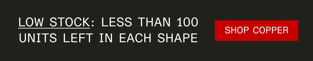 low stock: less than 100 units left in each shape SHOP COPPER