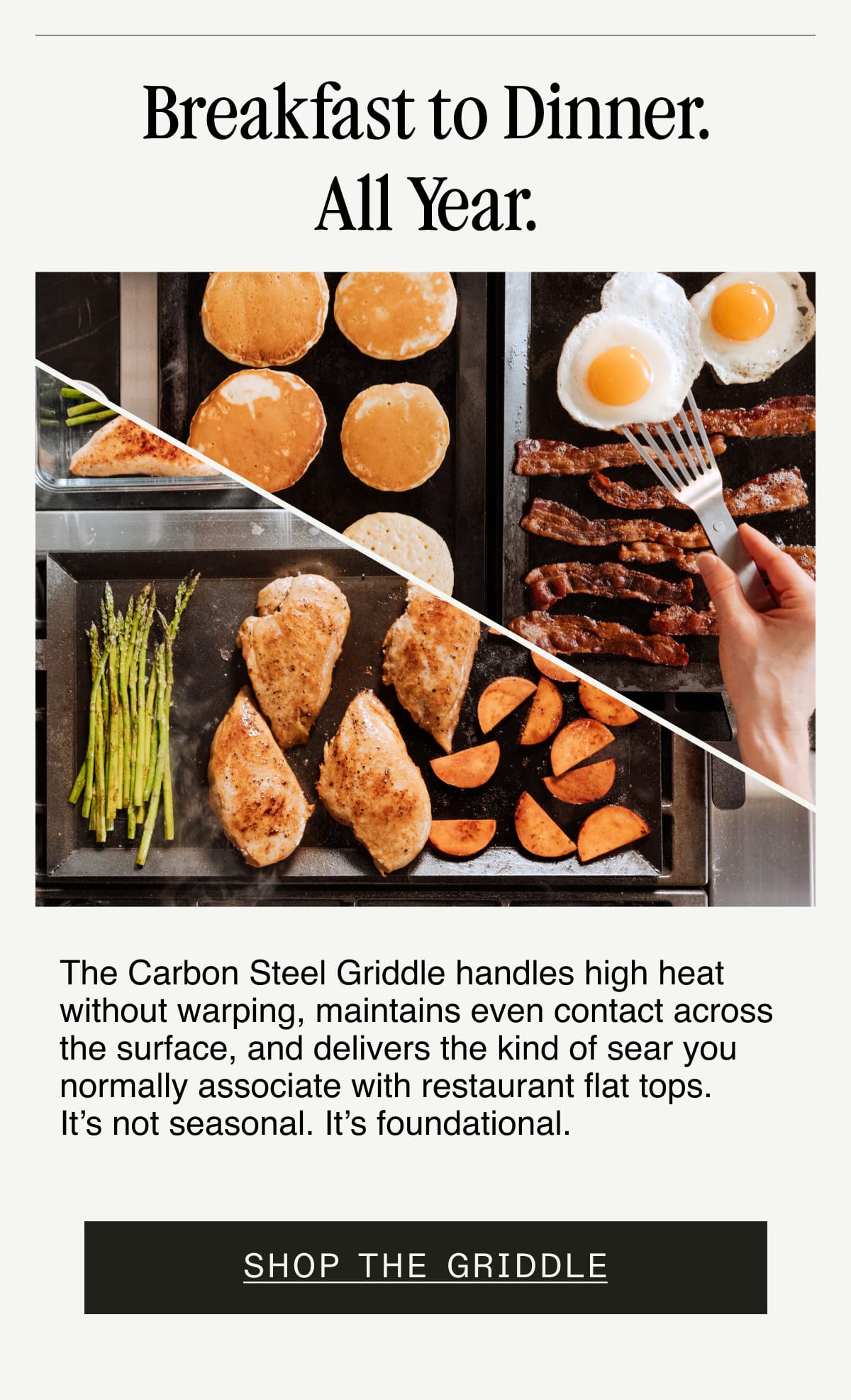 Breakfast to Dinner. All Year. The Carbon Steel Griddle handles high heat without warping, maintains even contact across the surface, and delivers the kind of sear you normally associate with restaurant flat tops. It’s not seasonal. It’s foundational.  Shop the Griddle