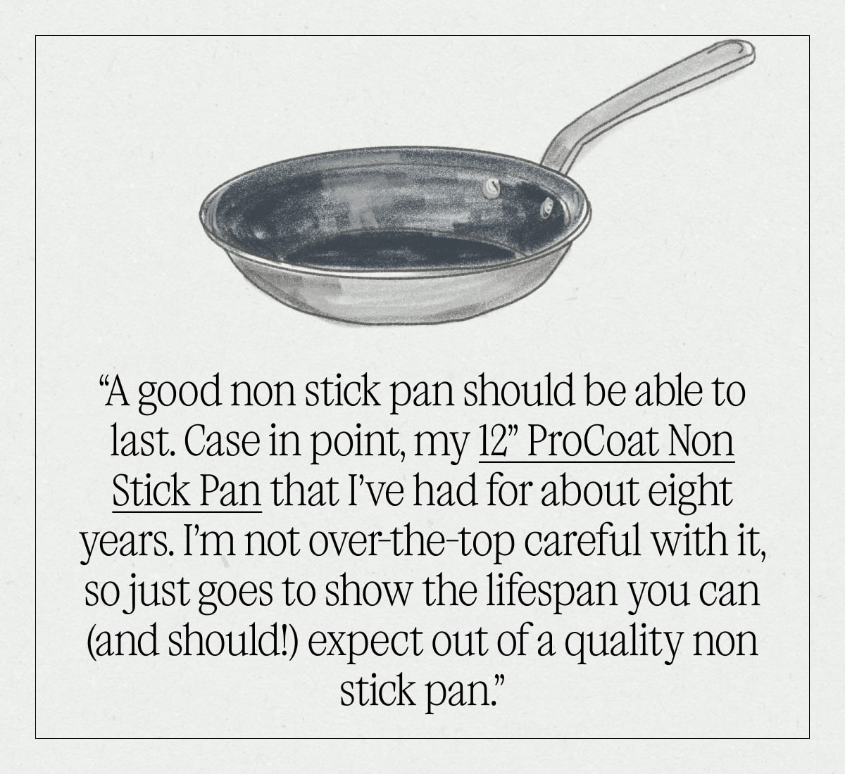 “A good non stick pan should be able to last. Case in point, my 12” ProCoat Non Stick Pan that I’ve had for about eight years. I’m not over-the-top careful with it, so just goes to show the lifespan you can (and should!) expect out of a quality non stick pan.”