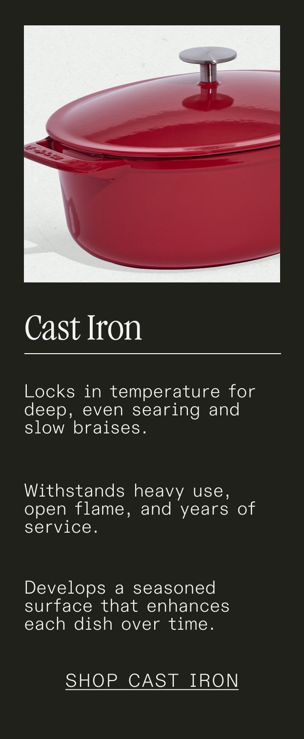 Cast Iron - Locks in temperature for deep, even searing and slow braises. Withstands heavy use, open flame, and years of service. Develops a seasoned surface that enhances each dish over time. - SHOP CAST IRON