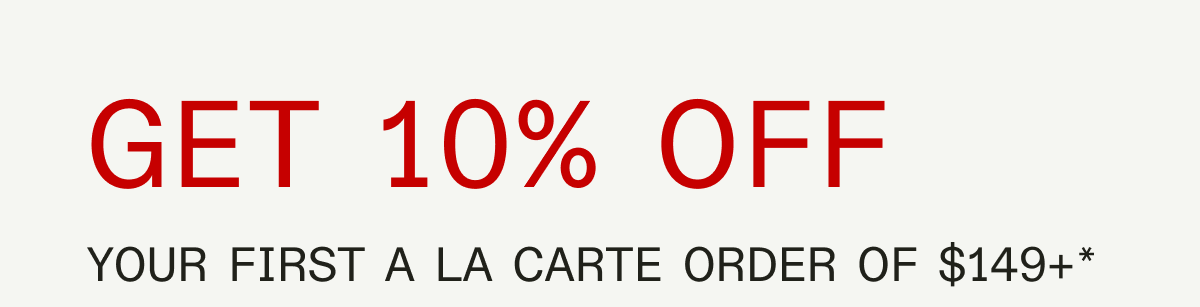 GET 10% OFF YOUR FIRST A LA CARTE ORDER OF $149+* SHOP NOW